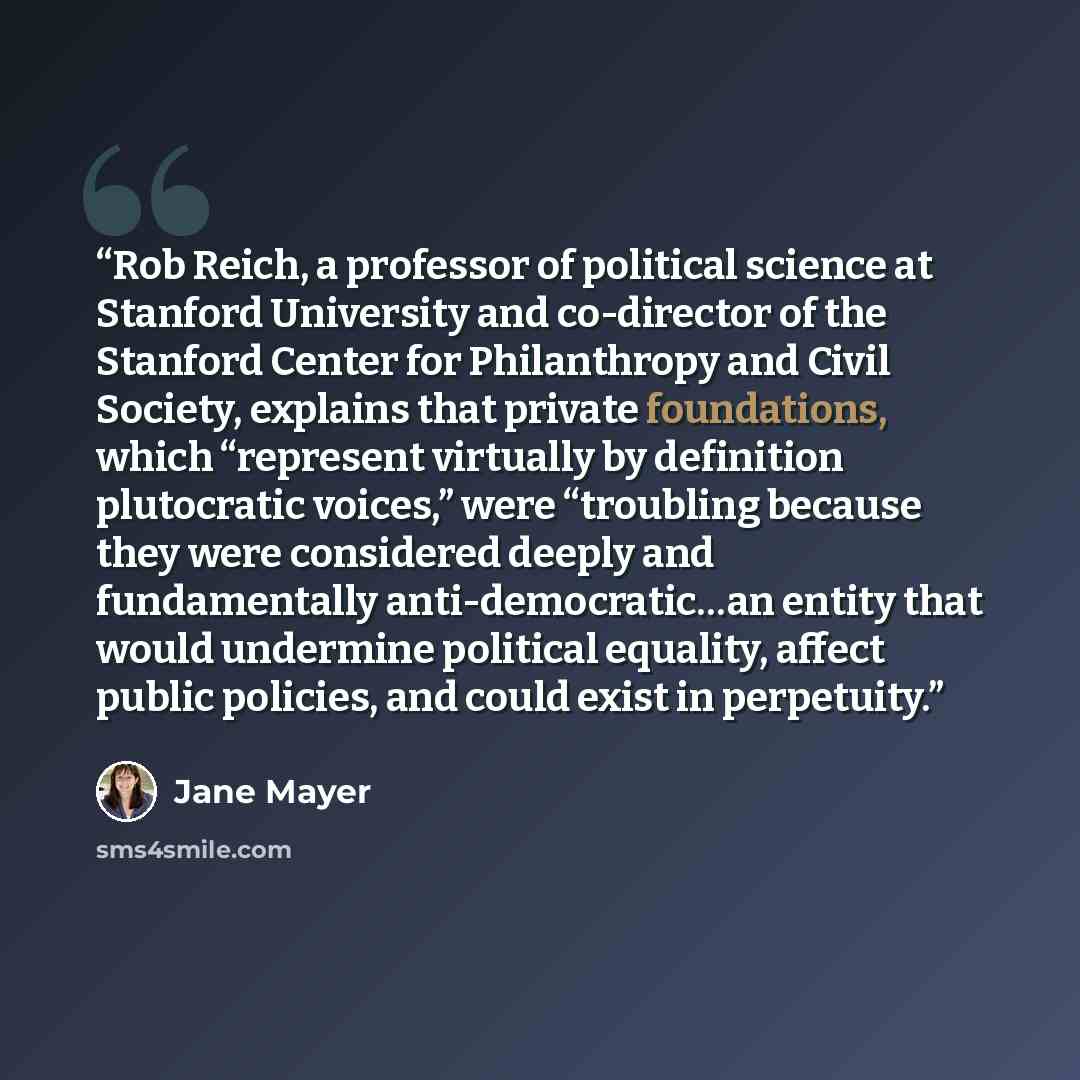 “Rob Reich, a professor of political science at Stanford University and co-director of the Stanford Center for Philanthropy and Civil Society, explains that private foundations, which “represent virtually by definition plutocratic voices,” were “troubling because they were considered deeply and…” quote by Jane Mayer