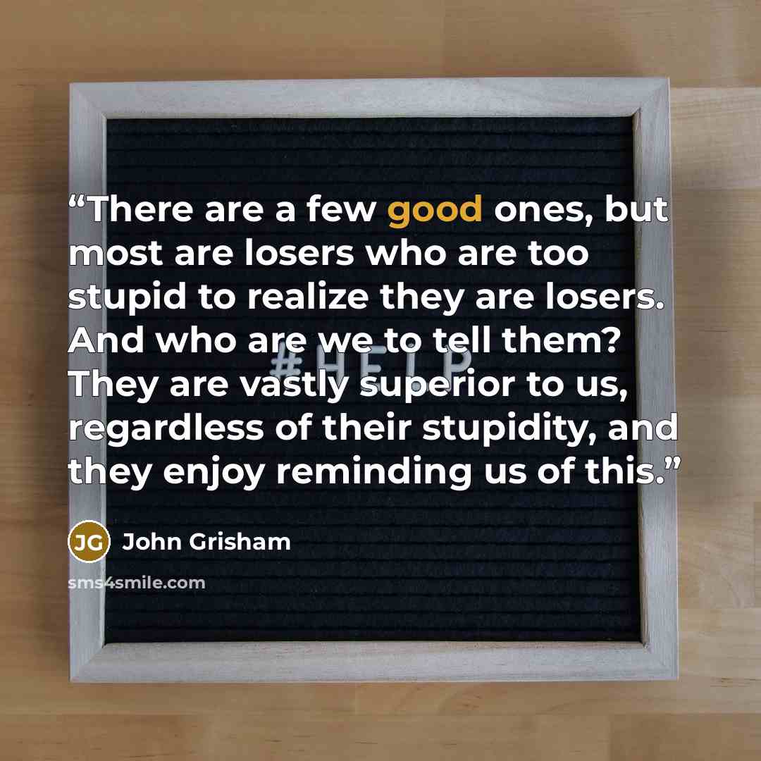“There are a few good ones, but most are losers who are too stupid to realize they are losers. And who are we to tell them? They are vastly superior to us, regardless of their stupidity, and they enjoy reminding us of this.” quote by John Grisham