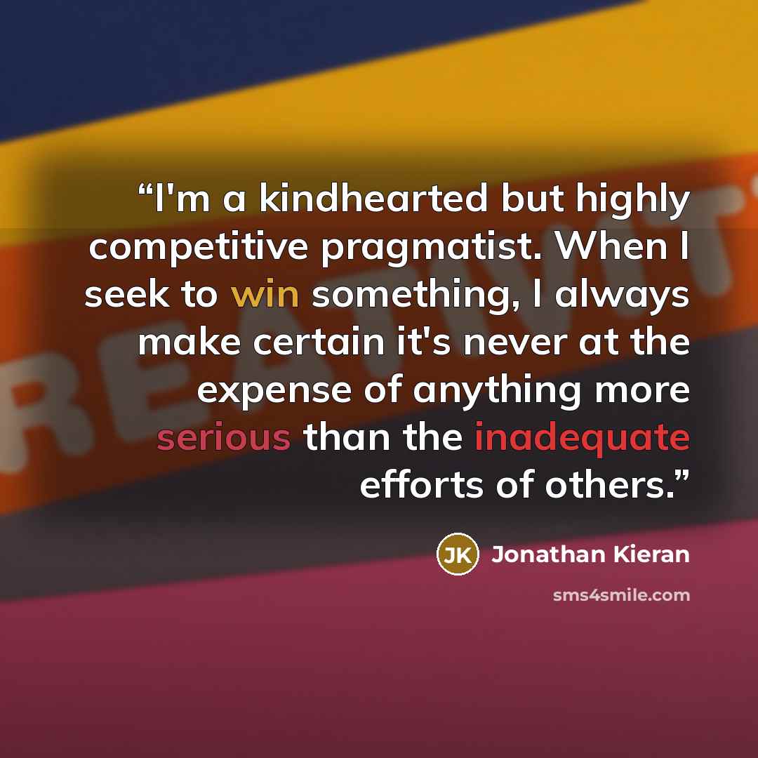 “I'm a kindhearted but highly competitive pragmatist. When I seek to win something, I always make certain it's never at the expense of anything more serious than the inadequate efforts of others.” quote by Jonathan Kieran