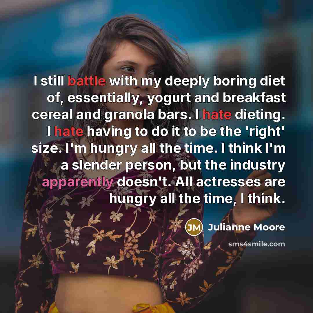 “I still battle with my deeply boring diet of, essentially, yogurt and breakfast cereal and granola bars. I hate dieting. I hate having to do it to be the 'right' size. I'm hungry all the time. I think I'm a slender person, but the industry apparently doesn't. All actresses are hungry all the time…” quote by Julianne Moore