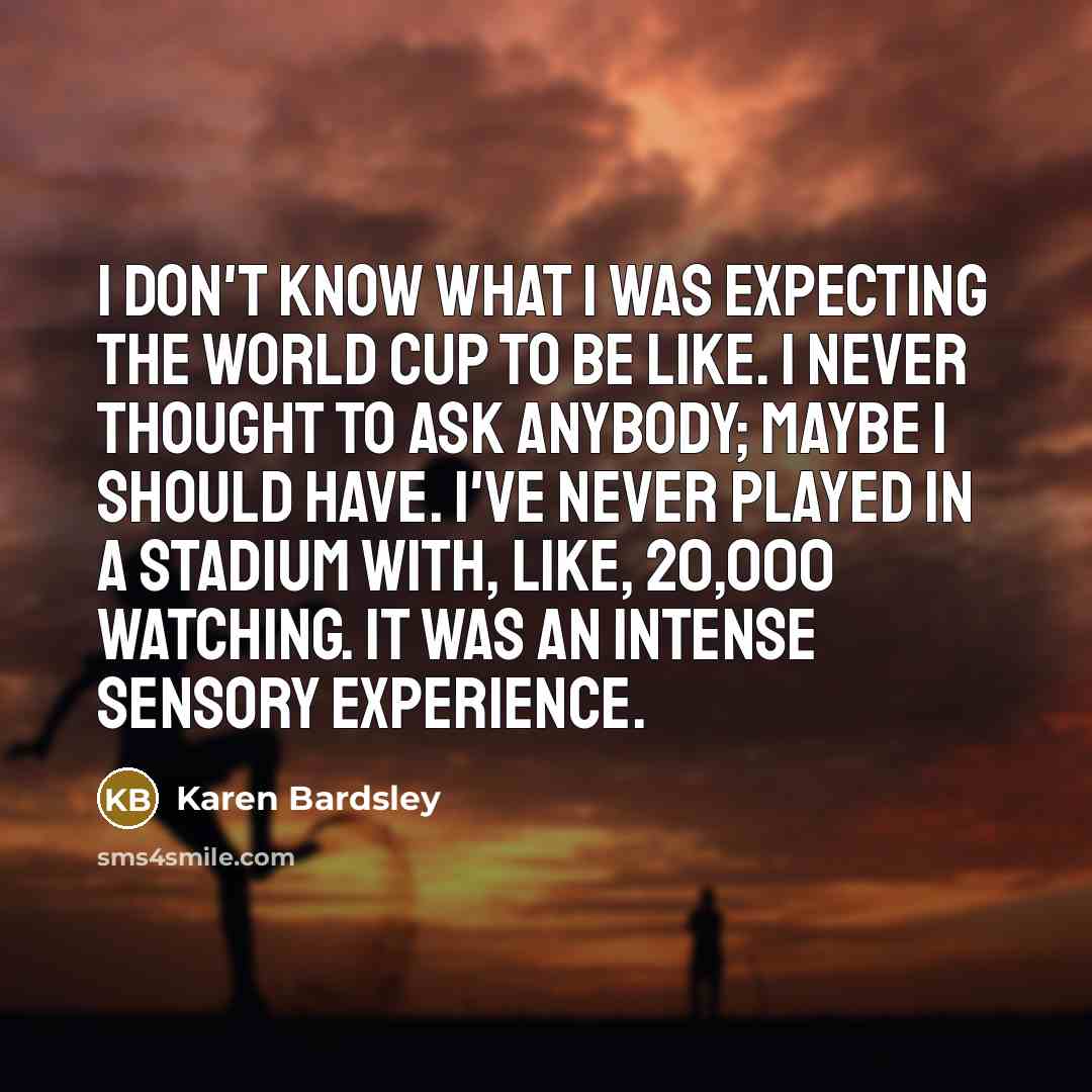 “I don't know what I was expecting the World Cup to be like. I never thought to ask anybody; maybe I should have. I've never played in a stadium with, like, 20,000 watching. It was an intense sensory experience.” quote by Karen Bardsley