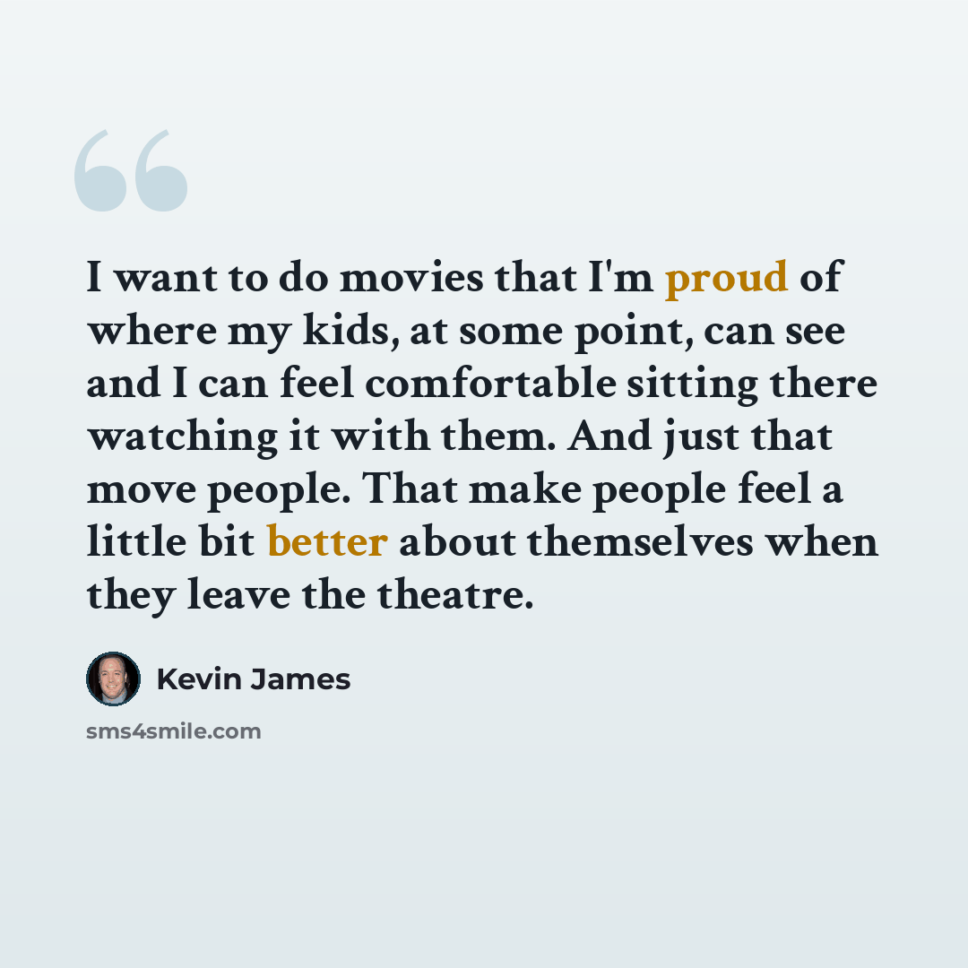 “I want to do movies that I'm proud of where my kids, at some point, can see and I can feel comfortable sitting there watching it with them. And just that move people. That make people feel a little bit better about themselves when they leave the theatre.” quote by Kevin James