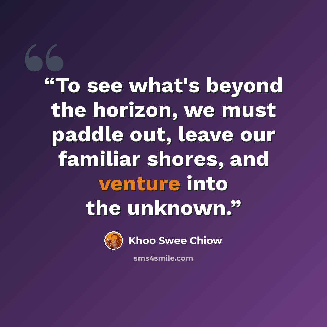 “To see what's beyond the horizon, we must paddle out, leave our familiar shores, and venture into the unknown.” quote by Khoo Swee Chiow