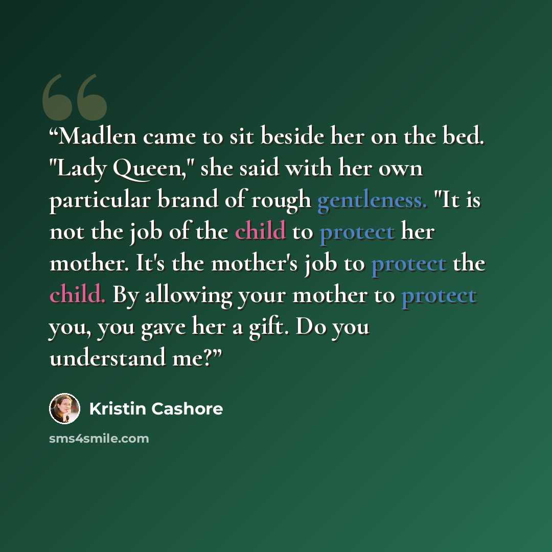 “Madlen came to sit beside her on the bed. "Lady Queen," she said with her own particular brand of rough gentleness. "It is not the job of the child to protect her mother. It's the mother's job to protect the child. By allowing your mother to protect you, you gave her a gift. Do you understand me?” quote by Kristin Cashore