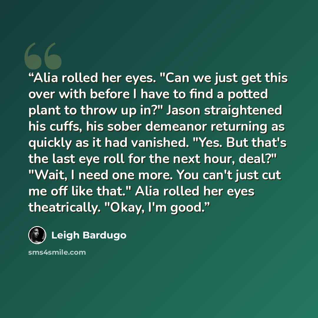 “Alia rolled her eyes. "Can we just get this over with before I have to find a potted plant to throw up in?" Jason straightened his cuffs, his sober demeanor returning as quickly as it had vanished. "Yes. But that's the last eye roll for the next hour, deal?" "Wait, I need one more. You can't just…” quote by Leigh Bardugo