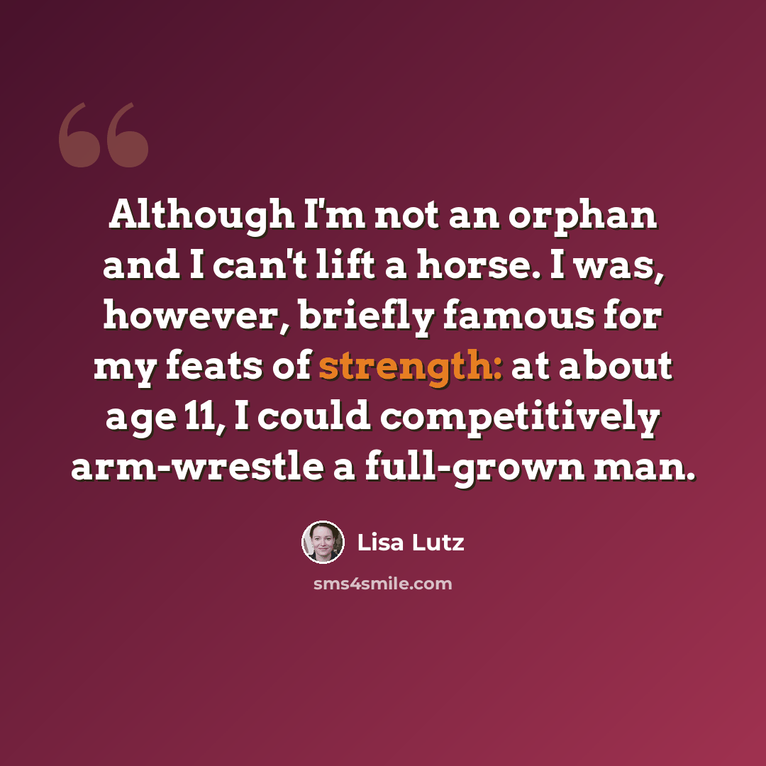 “Although I'm not an orphan and I can't lift a horse. I was, however, briefly famous for my feats of strength: at about age 11, I could competitively arm-wrestle a full-grown man.” quote by Lisa Lutz