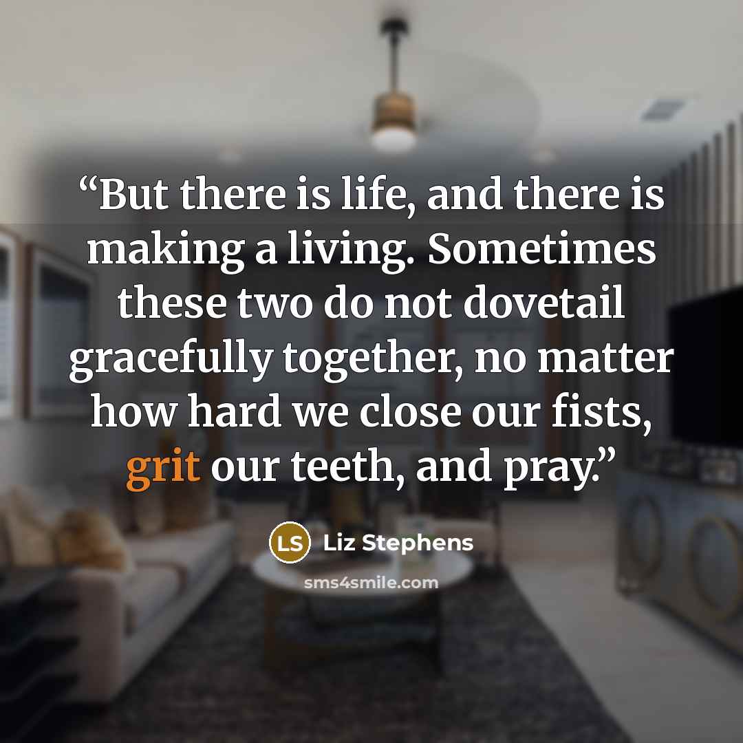 “But there is life, and there is making a living. Sometimes these two do not dovetail gracefully together, no matter how hard we close our fists, grit our teeth, and pray.” quote by Liz Stephens