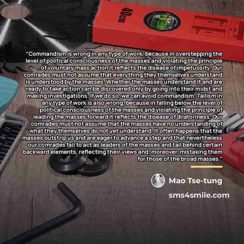 “Commandism is wrong in any type of work, because in overstepping the level of political consciousness of the masses and violating the principle of voluntary mass action it reflects the disease of impetuosity. Our comrades must not assume that everything they themselves understand is understood by…” quote by Mao Tse-tung