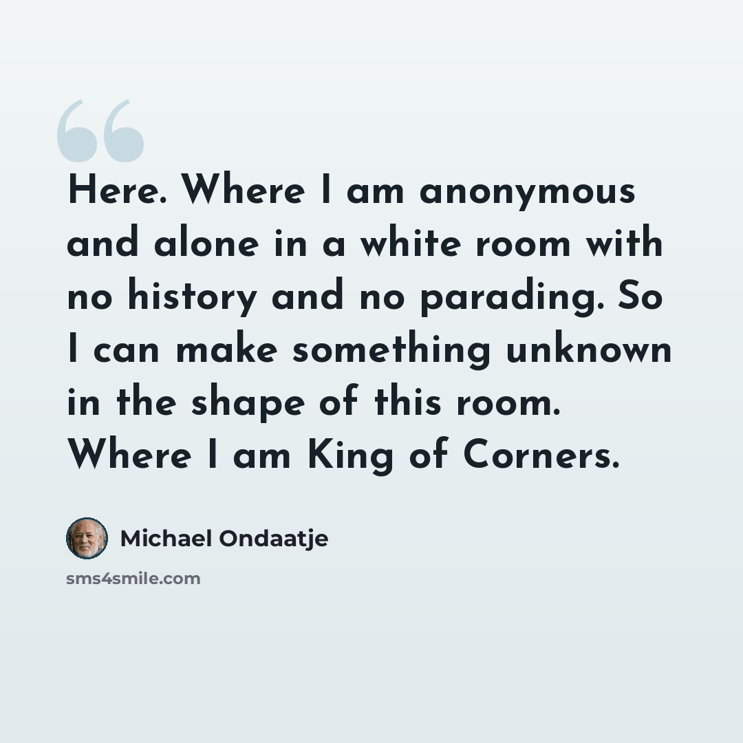 “Here. Where I am anonymous and alone in a white room with no history and no parading. So I can make something unknown in the shape of this room. Where I am King of Corners.” quote by Michael Ondaatje
