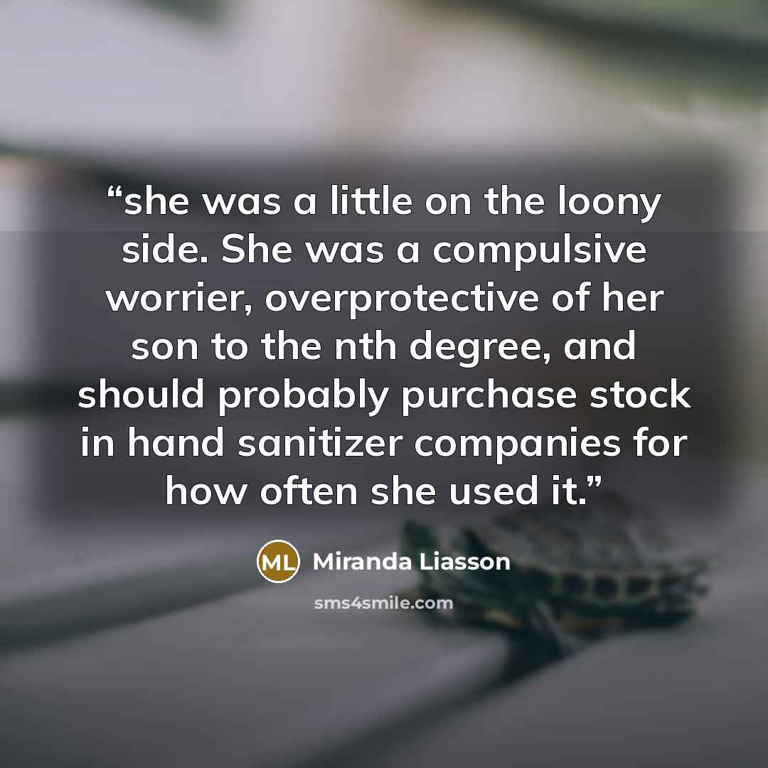 “she was a little on the loony side. She was a compulsive worrier, overprotective of her son to the nth degree, and should probably purchase stock in hand sanitizer companies for how often she used it.” quote by Miranda Liasson