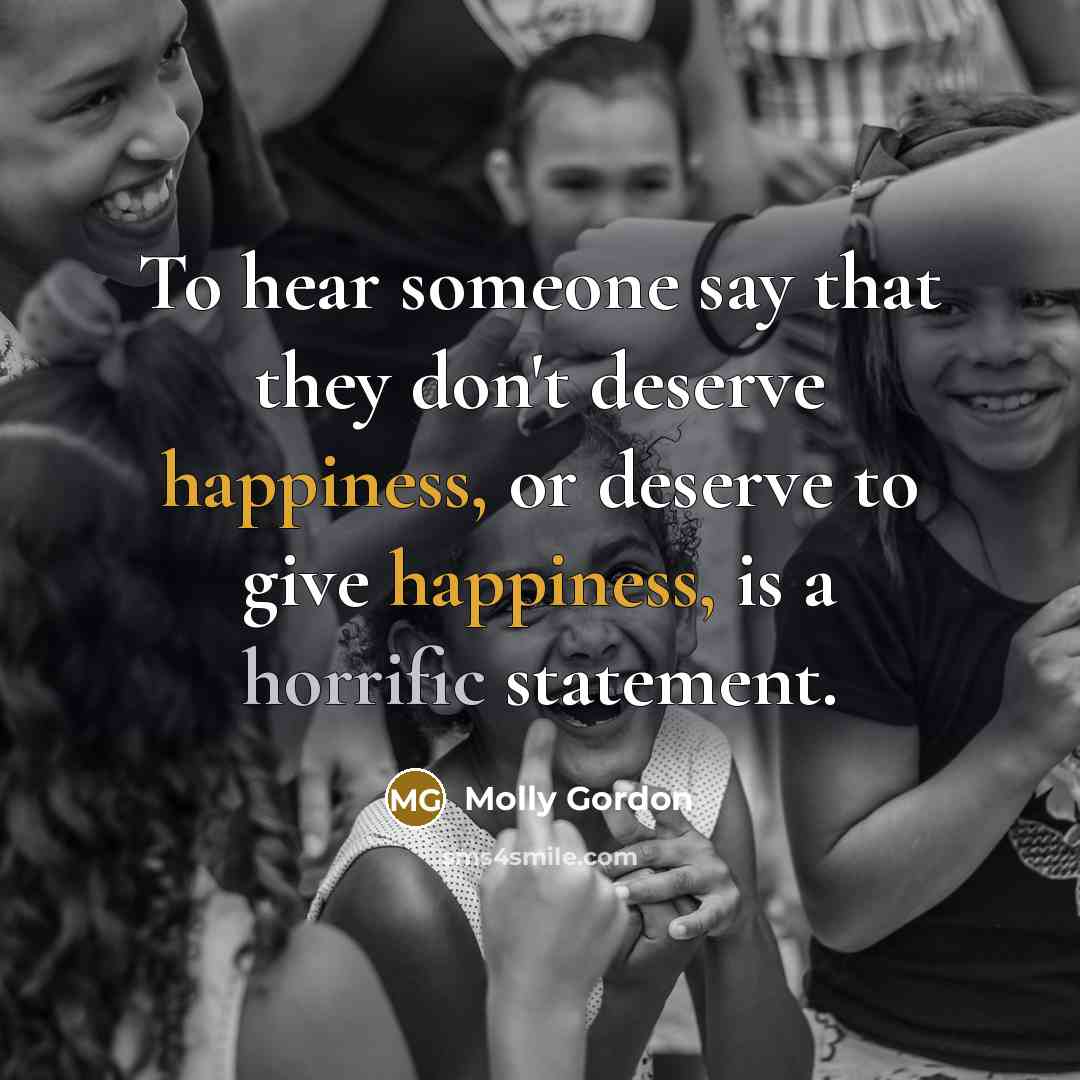 “To hear someone say that they don't deserve happiness, or deserve to give happiness, is a horrific statement.” quote by Molly Gordon