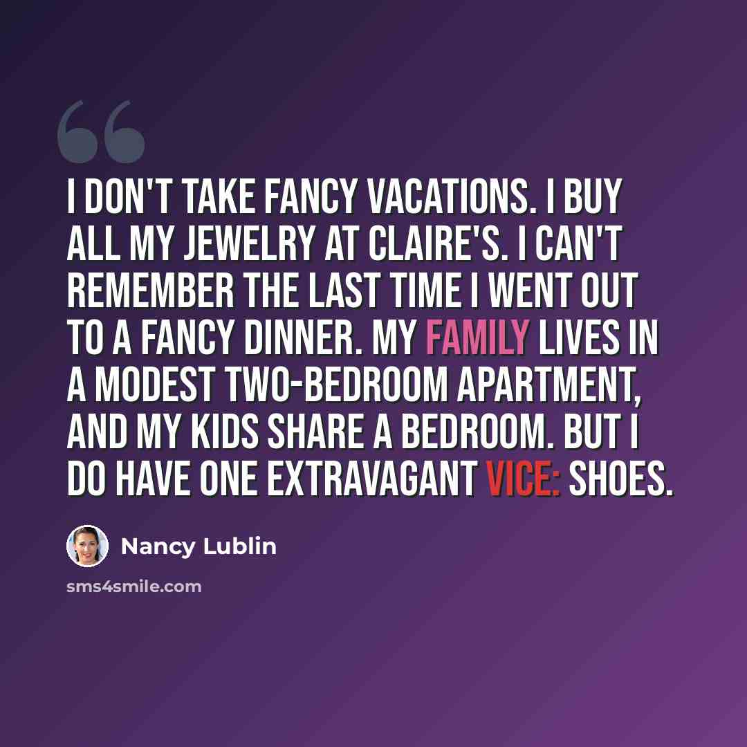 “I don't take fancy vacations. I buy all my jewelry at Claire's. I can't remember the last time I went out to a fancy dinner. My family lives in a modest two-bedroom apartment, and my kids share a bedroom. But I do have one extravagant vice: shoes.” quote by Nancy Lublin