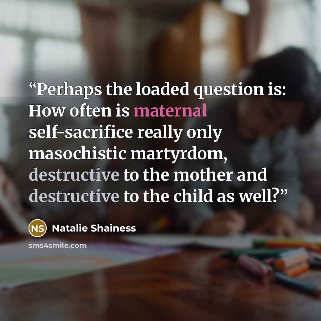 “Perhaps the loaded question is: How often is maternal self-sacrifice really only masochistic martyrdom, destructive to the mother and destructive to the child as well?” quote by Natalie Shainess