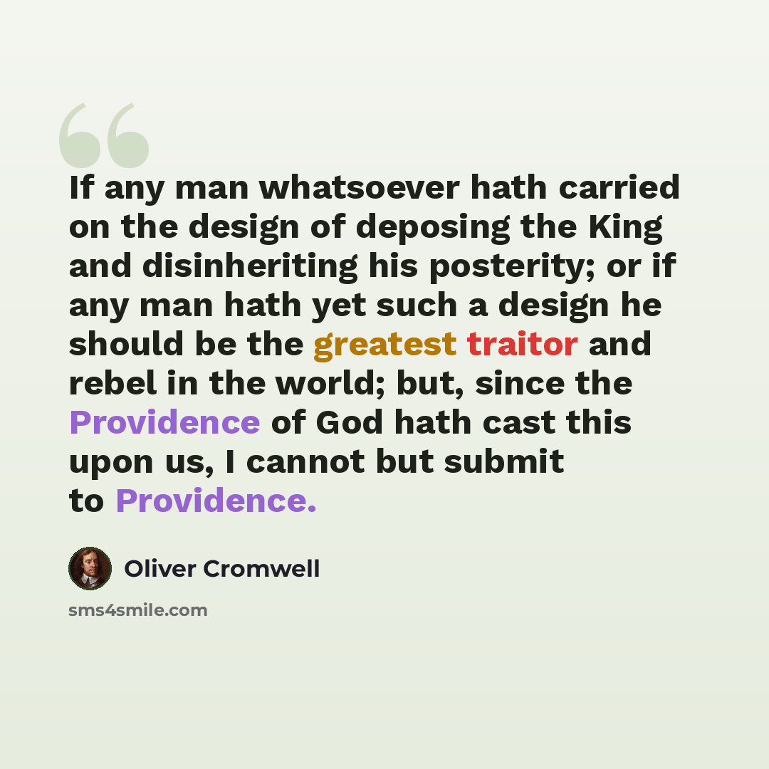 “If any man whatsoever hath carried on the design of deposing the King and disinheriting his posterity; or if any man hath yet such a design he should be the greatest traitor and rebel in the world; but, since the Providence of God hath cast this upon us, I cannot but submit to Providence.” quote by Oliver Cromwell
