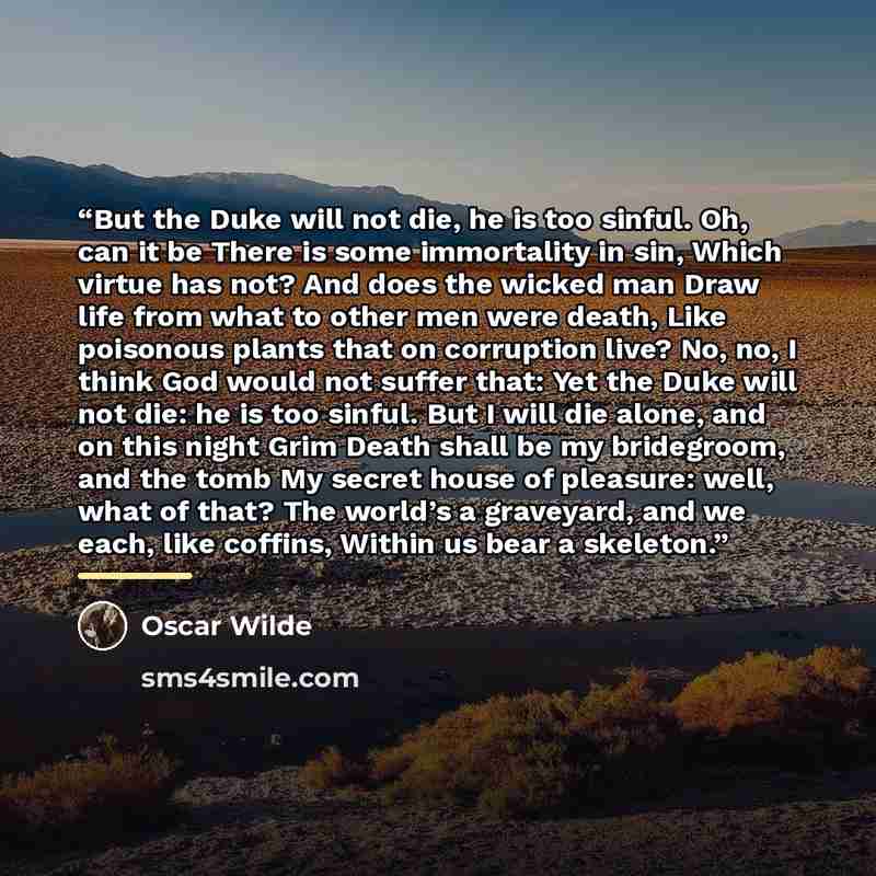“But the Duke will not die, he is too sinful. Oh, can it be There is some immortality in sin, Which virtue has not? And does the wicked man Draw life from what to other men were death, Like poisonous plants that on corruption live? No, no, I think God would not suffer that: Yet the Duke will not…” quote by Oscar Wilde