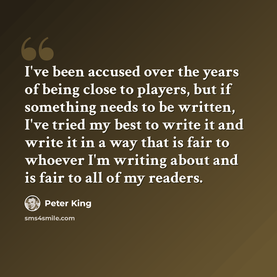 “I've been accused over the years of being close to players, but if something needs to be written, I've tried my best to write it and write it in a way that is fair to whoever I'm writing about and is fair to all of my readers.” quote by Peter King