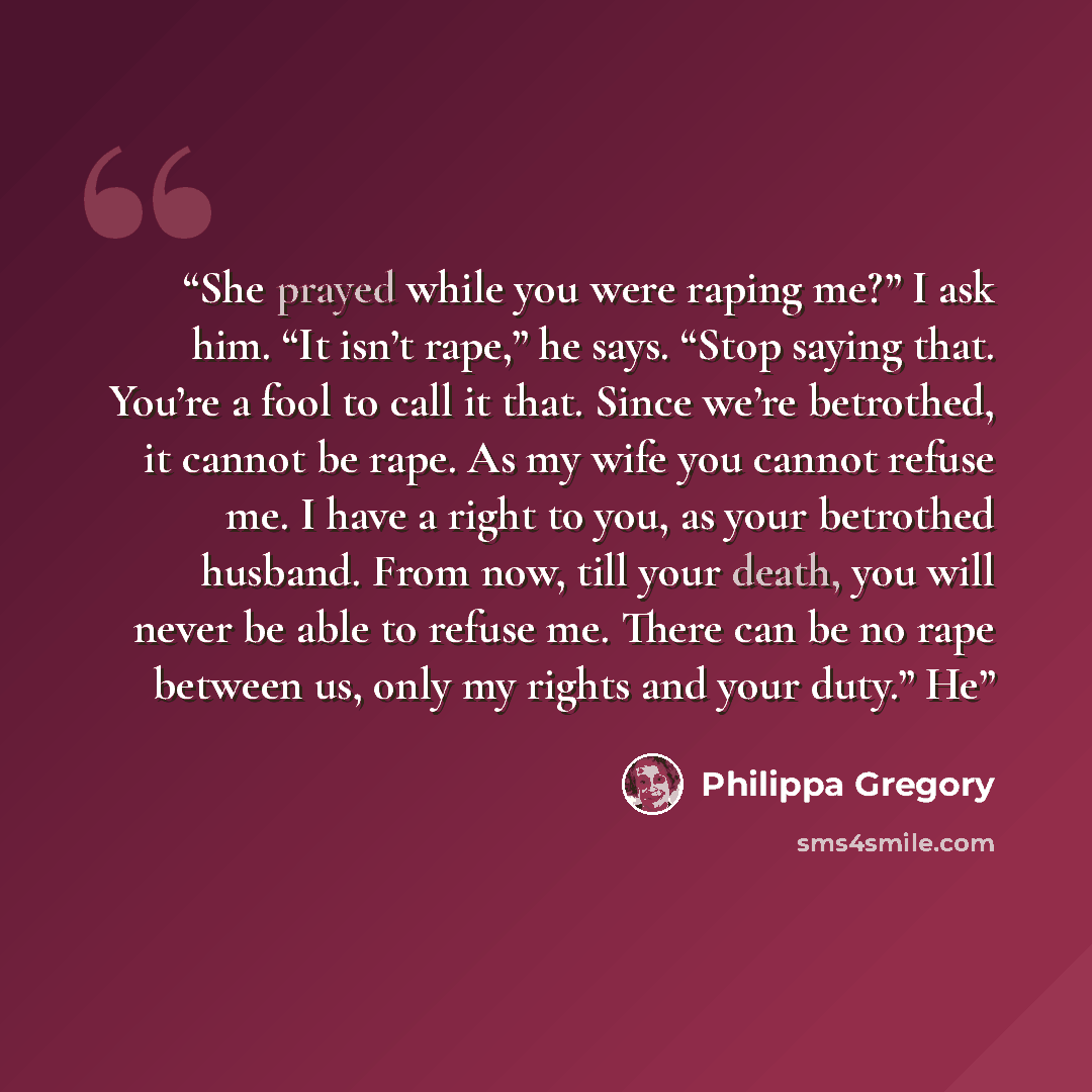 “She prayed while you were raping me?” I ask him. “It isn’t rape,” he says. “Stop saying that. You’re a fool to call it that. Since we’re betrothed, it cannot be rape. As my wife you cannot refuse me. I have a right to you, as your betrothed husband. From now, till your death, you will never be…” quote by Philippa Gregory