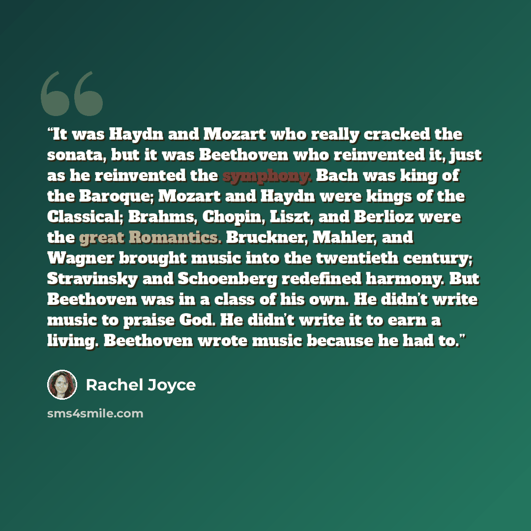 “It was Haydn and Mozart who really cracked the sonata, but it was Beethoven who reinvented it, just as he reinvented the symphony. Bach was king of the Baroque; Mozart and Haydn were kings of the Classical; Brahms, Chopin, Liszt, and Berlioz were the great Romantics. Bruckner, Mahler, and Wagner…” quote by Rachel Joyce