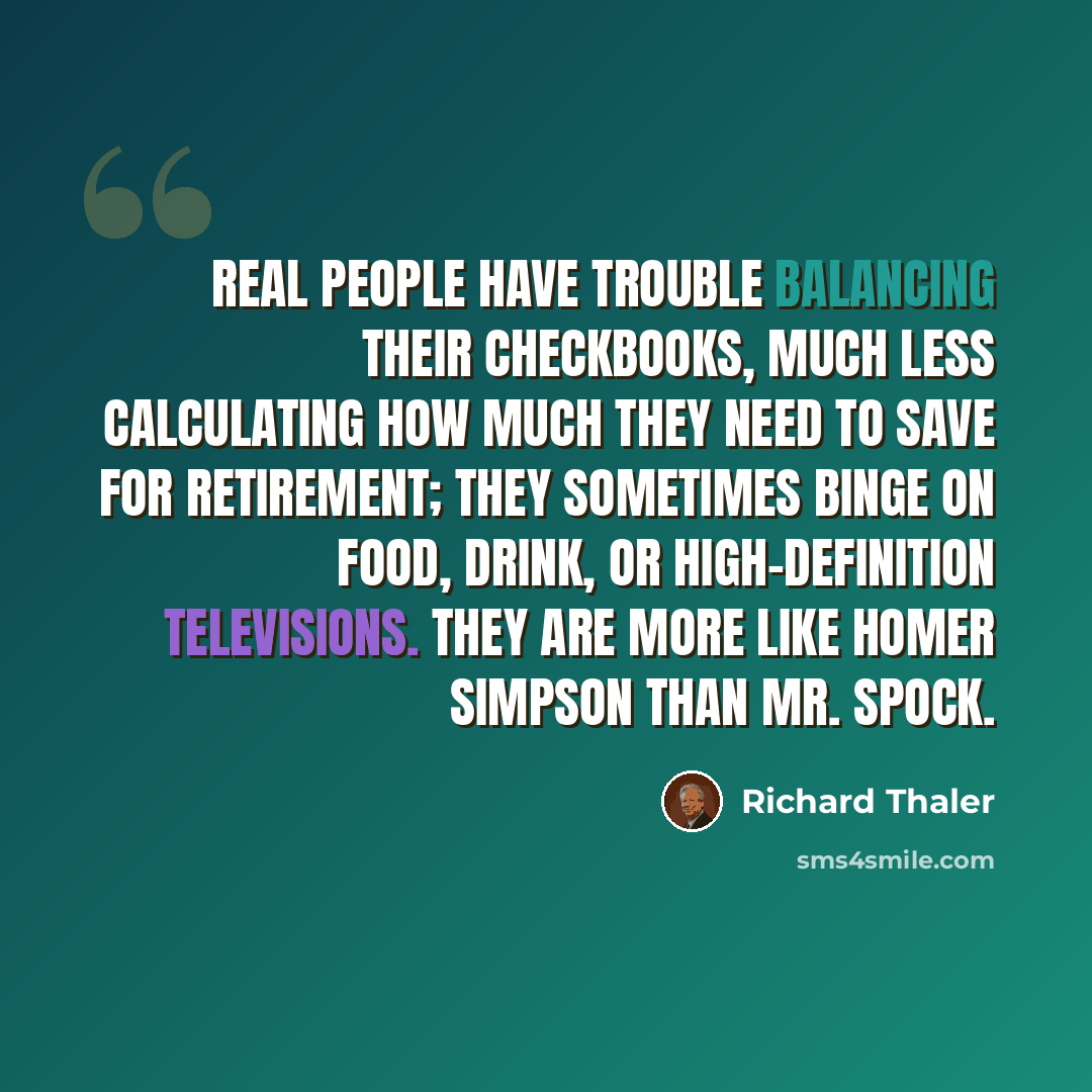 “Real people have trouble balancing their checkbooks, much less calculating how much they need to save for retirement; they sometimes binge on food, drink, or high-definition televisions. They are more like Homer Simpson than Mr. Spock.” quote by Richard Thaler