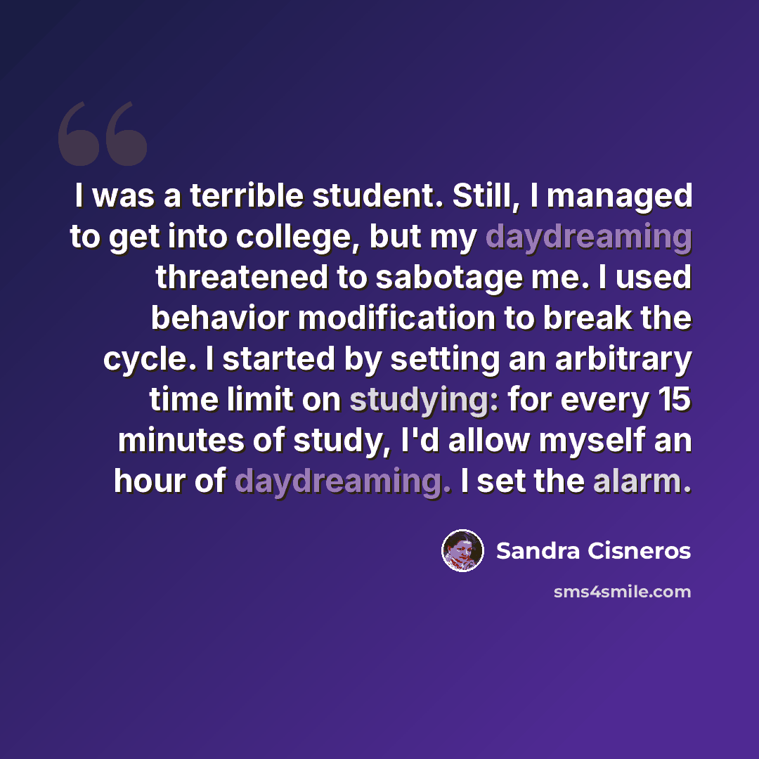 “I was a terrible student. Still, I managed to get into college, but my daydreaming threatened to sabotage me. I used behavior modification to break the cycle. I started by setting an arbitrary time limit on studying: for every 15 minutes of study, I'd allow myself an hour of daydreaming. I set the…” quote by Sandra Cisneros