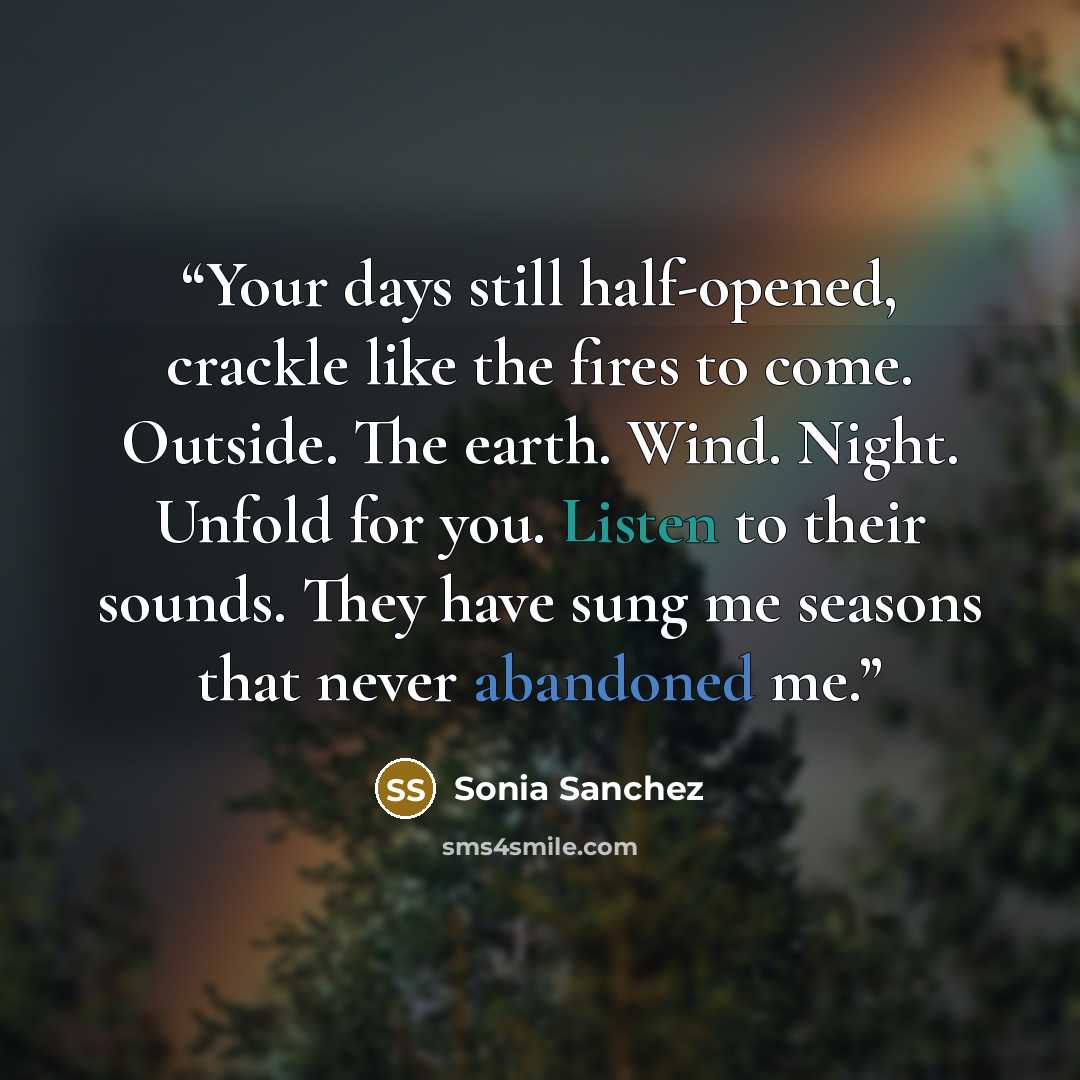 “Your days still half-opened, crackle like the fires to come. Outside. The earth. Wind. Night. Unfold for you. Listen to their sounds. They have sung me seasons that never abandoned me.” quote by Sonia Sanchez