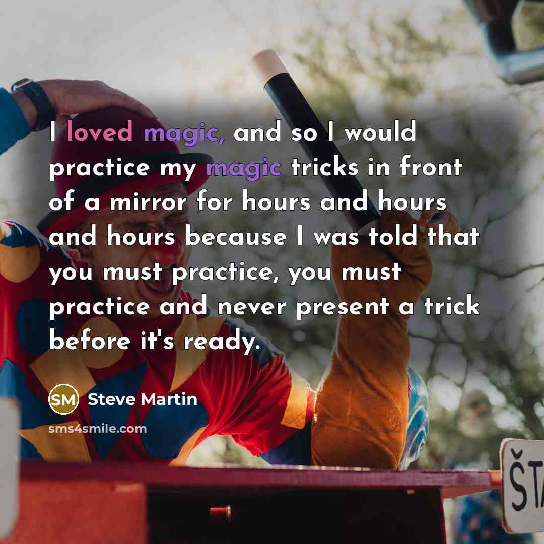 “I loved magic, and so I would practice my magic tricks in front of a mirror for hours and hours and hours because I was told that you must practice, you must practice and never present a trick before it's ready.” quote by Steve Martin