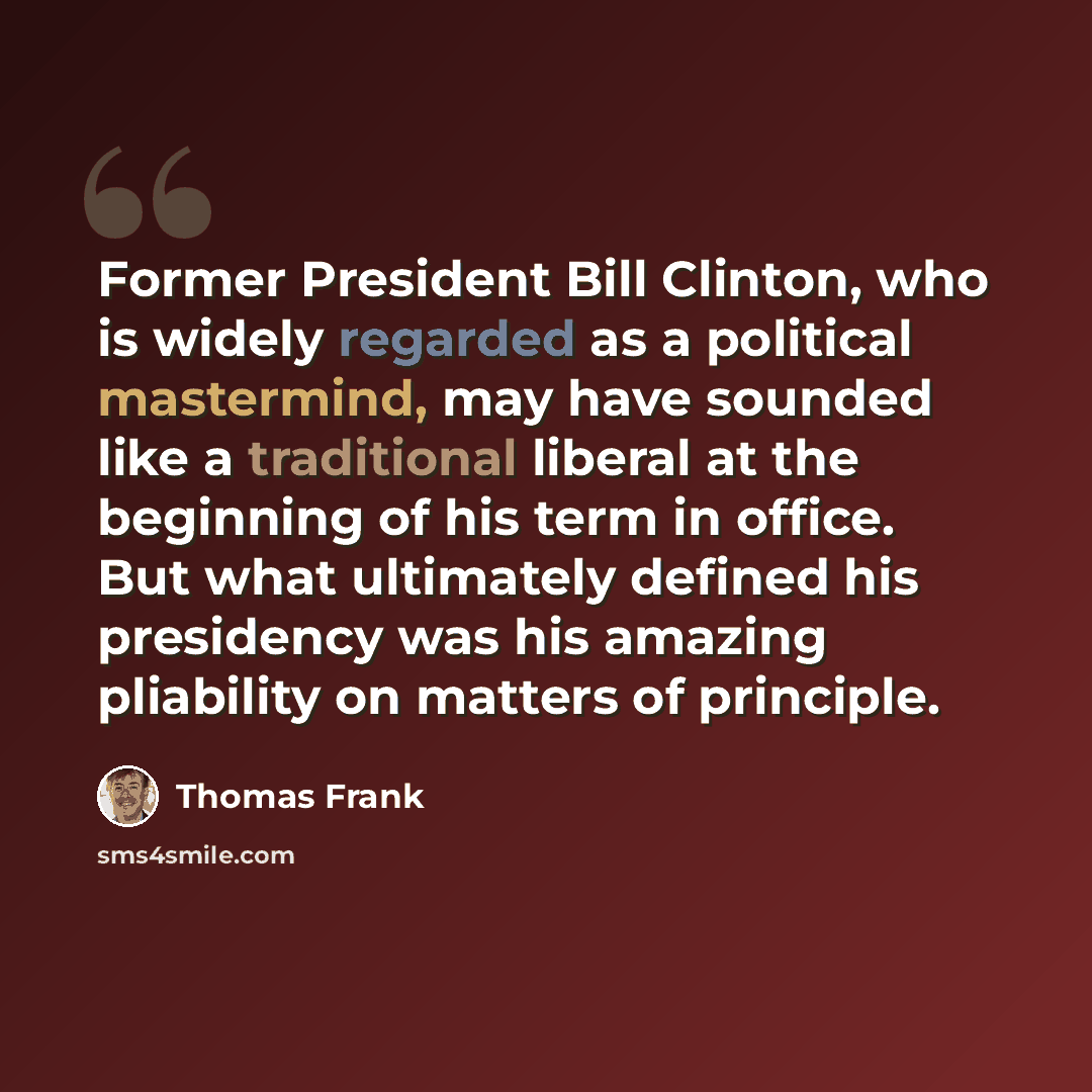 “Former President Bill Clinton, who is widely regarded as a political mastermind, may have sounded like a traditional liberal at the beginning of his term in office. But what ultimately defined his presidency was his amazing pliability on matters of principle.” quote by Thomas Frank
