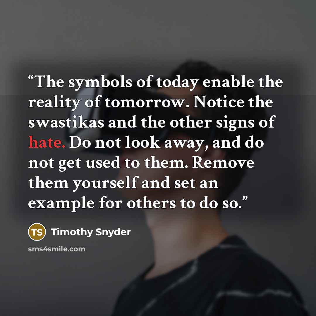 “The symbols of today enable the reality of tomorrow. Notice the swastikas and the other signs of hate. Do not look away, and do not get used to them. Remove them yourself and set an example for others to do so.” quote by Timothy Snyder