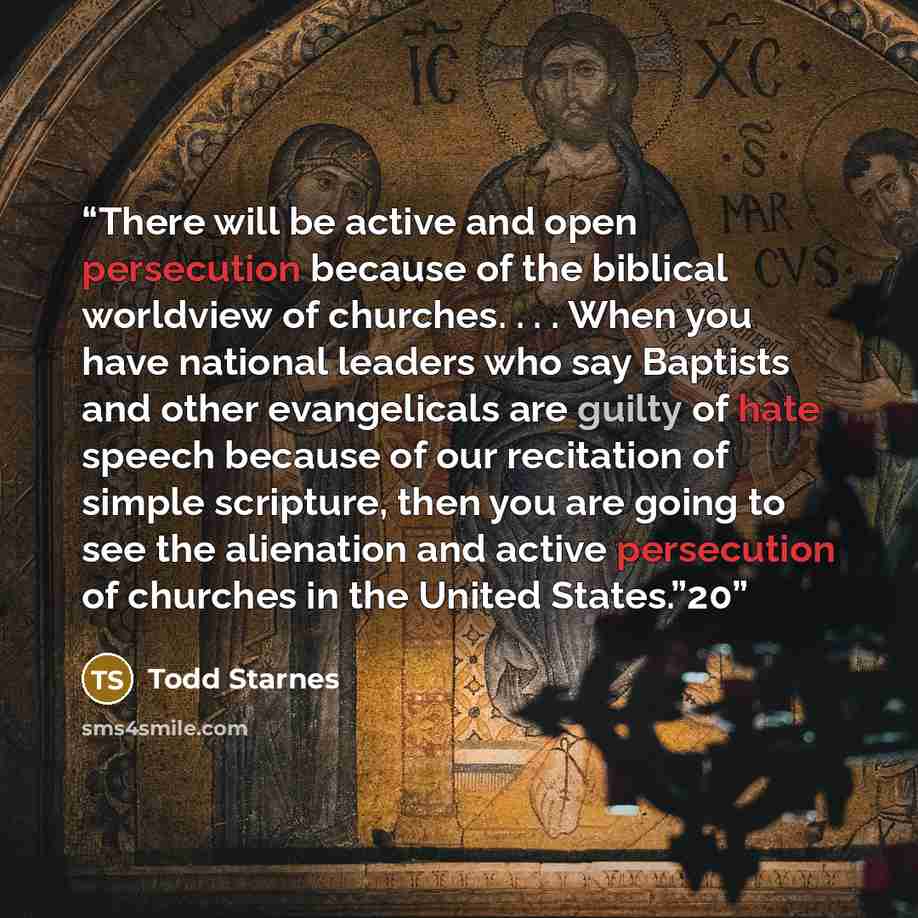 “There will be active and open persecution because of the biblical worldview of churches. . . . When you have national leaders who say Baptists and other evangelicals are guilty of hate speech because of our recitation of simple scripture, then you are going to see the alienation and active…” quote by Todd Starnes