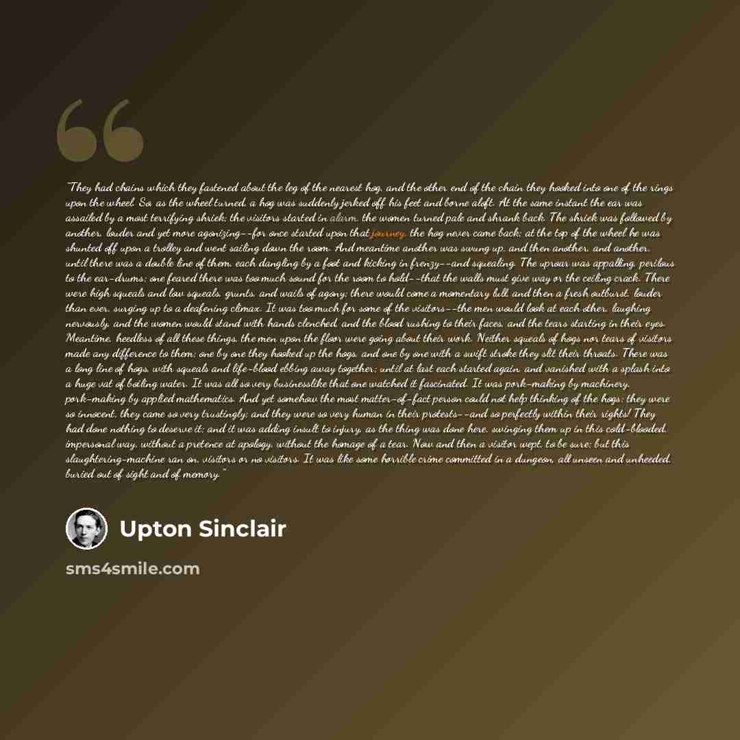 “They had chains which they fastened about the leg of the nearest hog, and the other end of the chain they hooked into one of the rings upon the wheel. So, as the wheel turned, a hog was suddenly jerked off his feet and borne aloft. At the same instant the ear was assailed by a most terrifying…” quote by Upton Sinclair