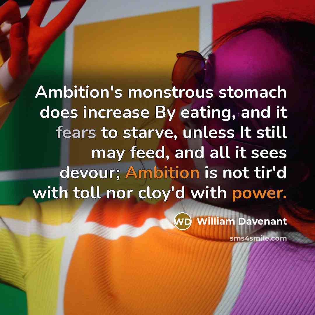 “Ambition's monstrous stomach does increase By eating, and it fears to starve, unless It still may feed, and all it sees devour; Ambition is not tir'd with toll nor cloy'd with power.” quote by William Davenant