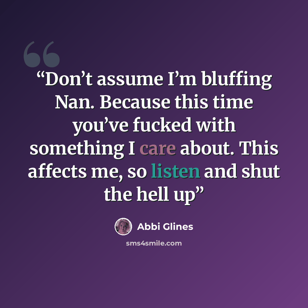 “Don’t assume I’m bluffing Nan. Because this time you’ve fucked with something I care about. This affects me, so listen and shut the hell up” quote by Abbi Glines