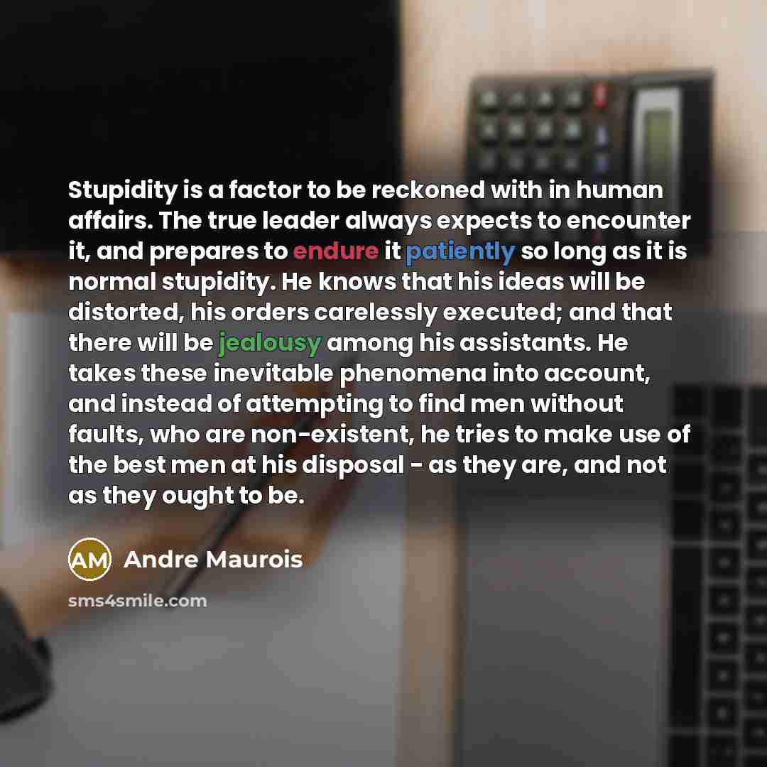 “Stupidity is a factor to be reckoned with in human affairs. The true leader always expects to encounter it, and prepares to endure it patiently so long as it is normal stupidity. He knows that his ideas will be distorted, his orders carelessly executed; and that there will be jealousy among his…” quote by Andre Maurois