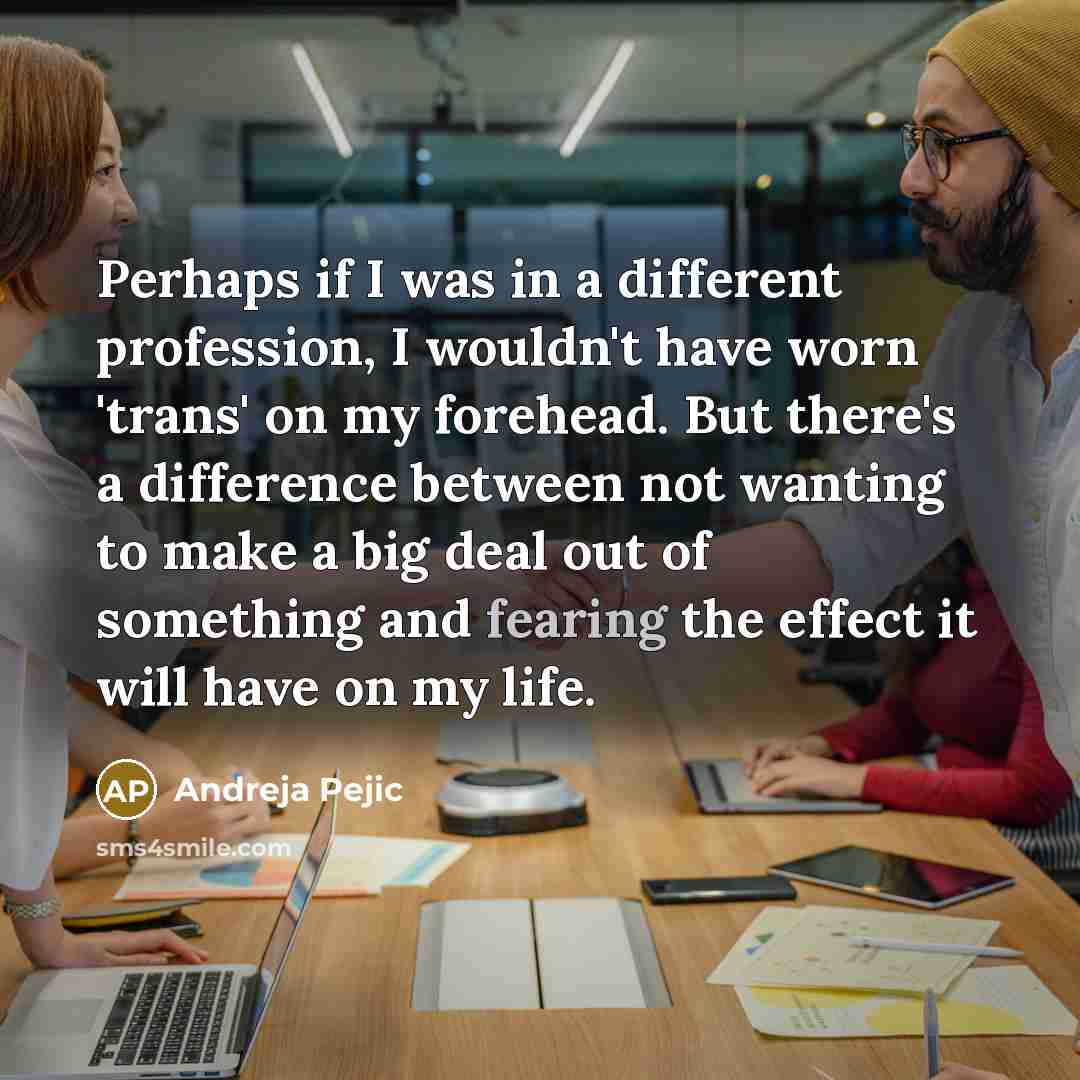 “Perhaps if I was in a different profession, I wouldn't have worn 'trans' on my forehead. But there's a difference between not wanting to make a big deal out of something and fearing the effect it will have on my life.” quote by Andreja Pejic
