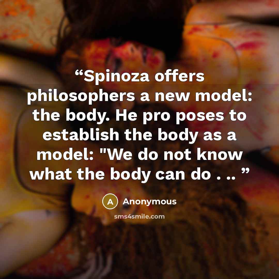 “Spinoza offers philosophers a new model: the body. He pro­ poses to establish the body as a model: "We do not know what the body can do . ..” quote by Anonymous