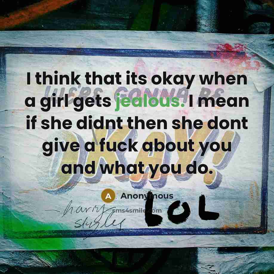 “I think that its okay when a girl gets jealous. I mean if she didnt then she dont give a fuck about you and what you do.” quote by Anonymous