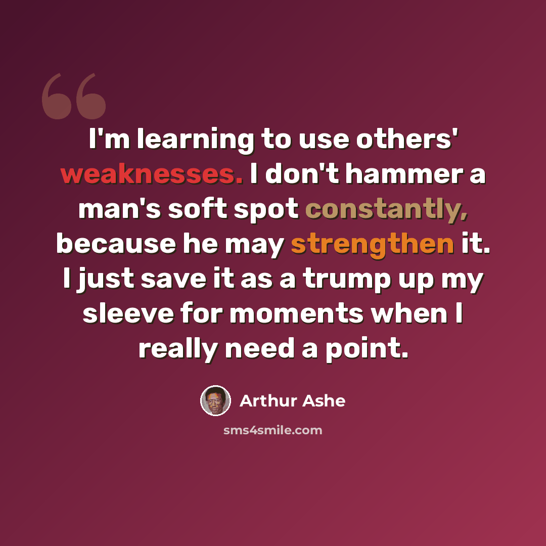 “I'm learning to use others' weaknesses. I don't hammer a man's soft spot constantly, because he may strengthen it. I just save it as a trump up my sleeve for moments when I really need a point.” quote by Arthur Ashe