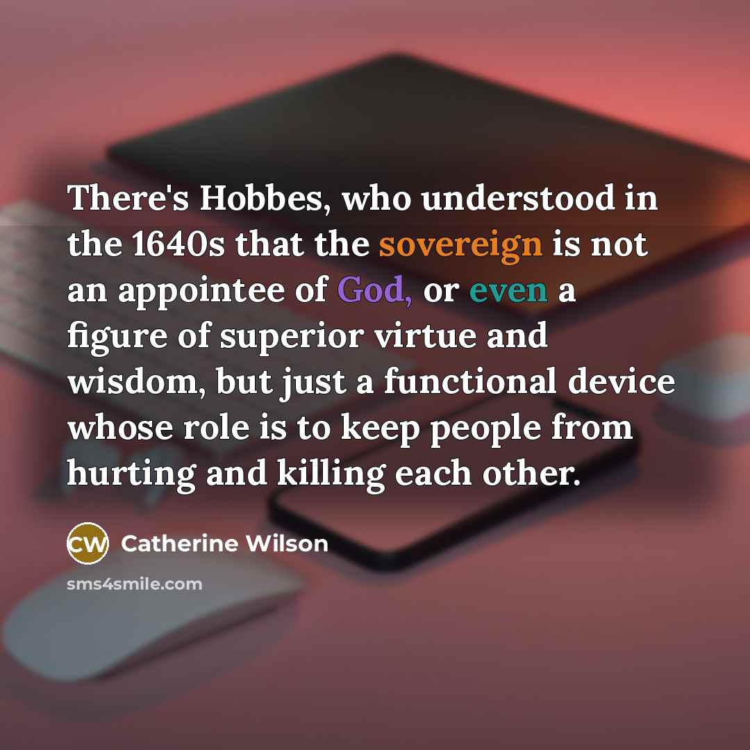 “There's Hobbes, who understood in the 1640s that the sovereign is not an appointee of God, or even a figure of superior virtue and wisdom, but just a functional device whose role is to keep people from hurting and killing each other.” quote by Catherine Wilson