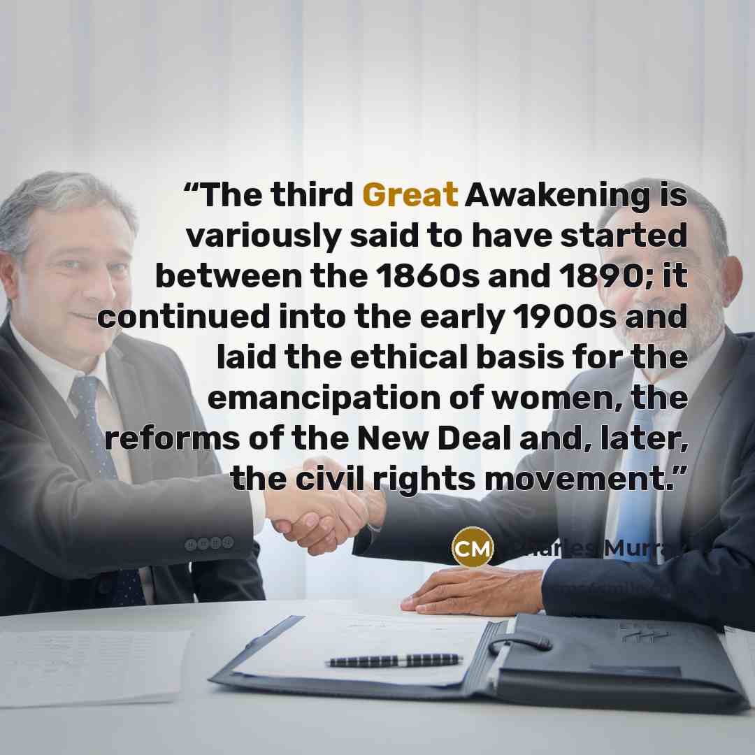 “The third Great Awakening is variously said to have started between the 1860s and 1890; it continued into the early 1900s and laid the ethical basis for the emancipation of women, the reforms of the New Deal and, later, the civil rights movement.” quote by Charles Murray