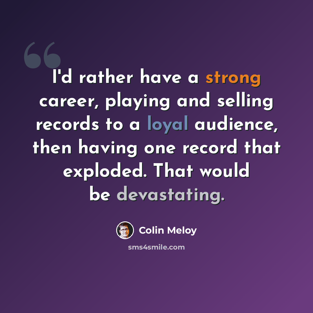 “I'd rather have a strong career, playing and selling records to a loyal audience, then having one record that exploded. That would be devastating.” quote by Colin Meloy