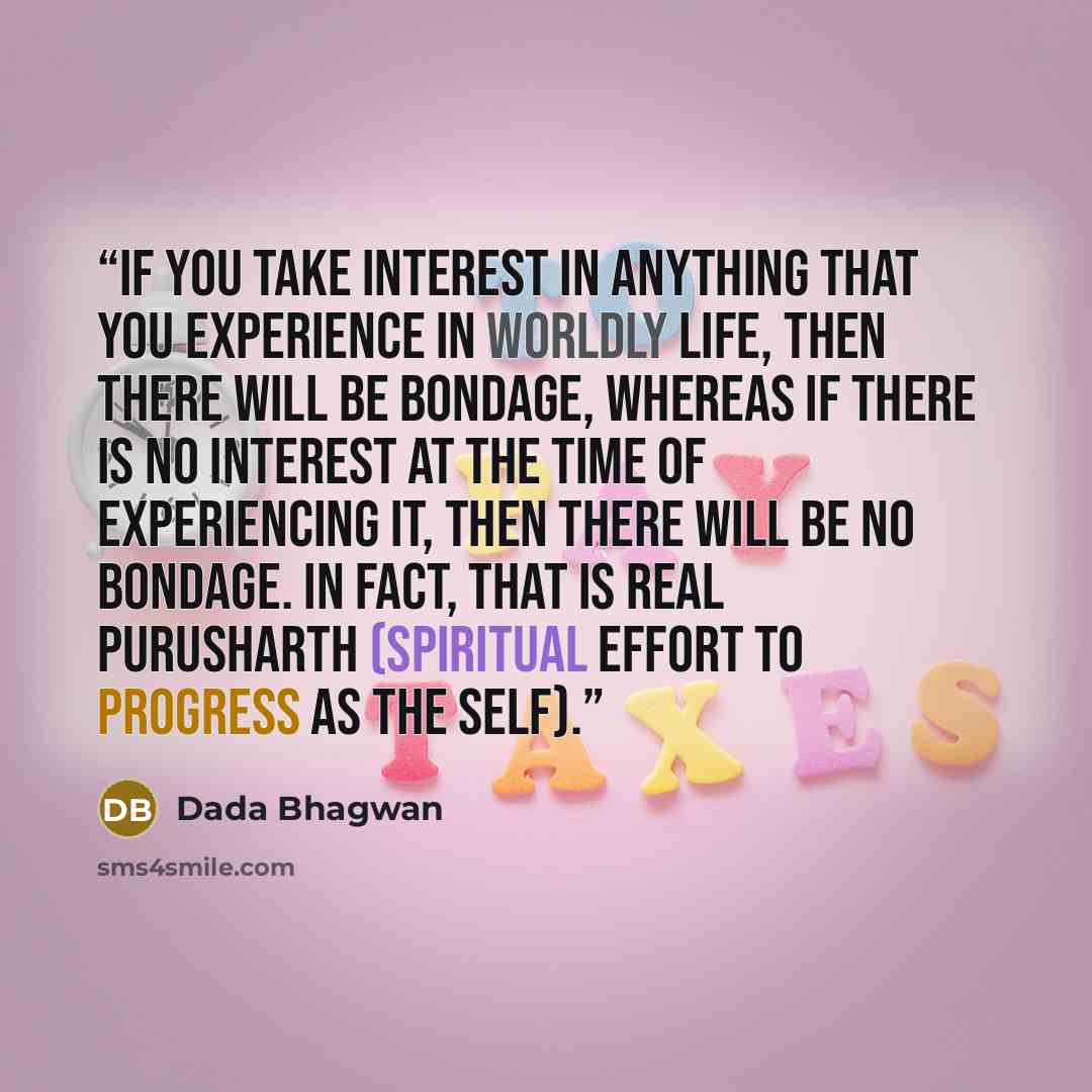 “If you take interest in anything that you experience in worldly life, then there will be bondage, whereas if there is no interest at the time of experiencing it, then there will be no bondage. In fact, that is real Purusharth (spiritual effort to progress as the Self).” quote by Dada Bhagwan