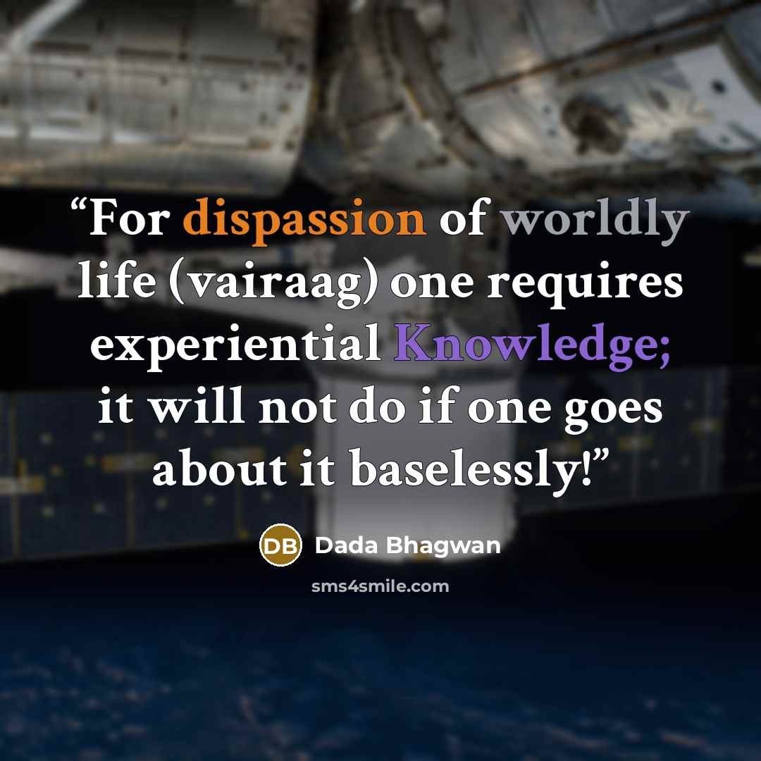 “For dispassion of worldly life (vairaag) one requires experiential Knowledge; it will not do if one goes about it baselessly!” quote by Dada Bhagwan