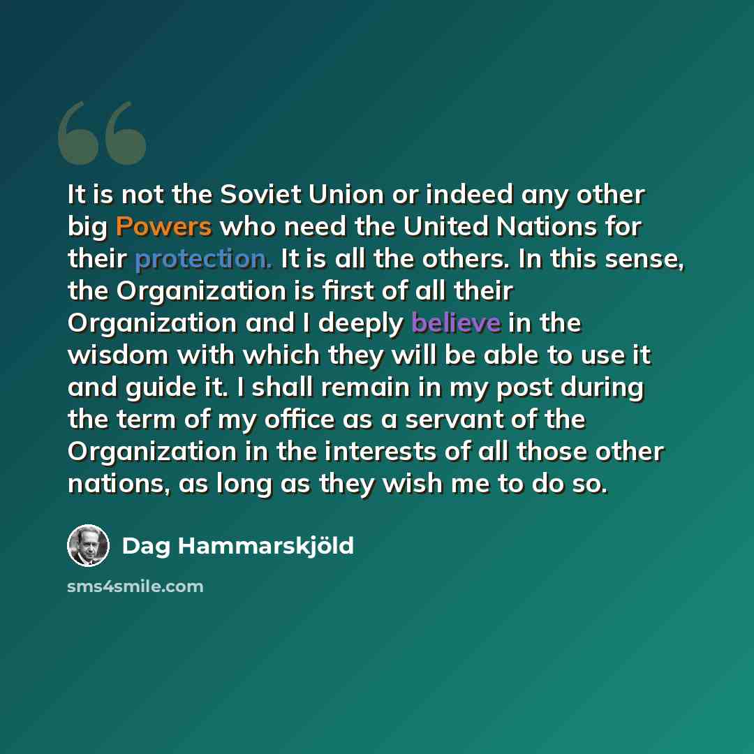 “It is not the Soviet Union or indeed any other big Powers who need the United Nations for their protection. It is all the others. In this sense, the Organization is first of all their Organization and I deeply believe in the wisdom with which they will be able to use it and guide it. I shall…” quote by Dag Hammarskjold