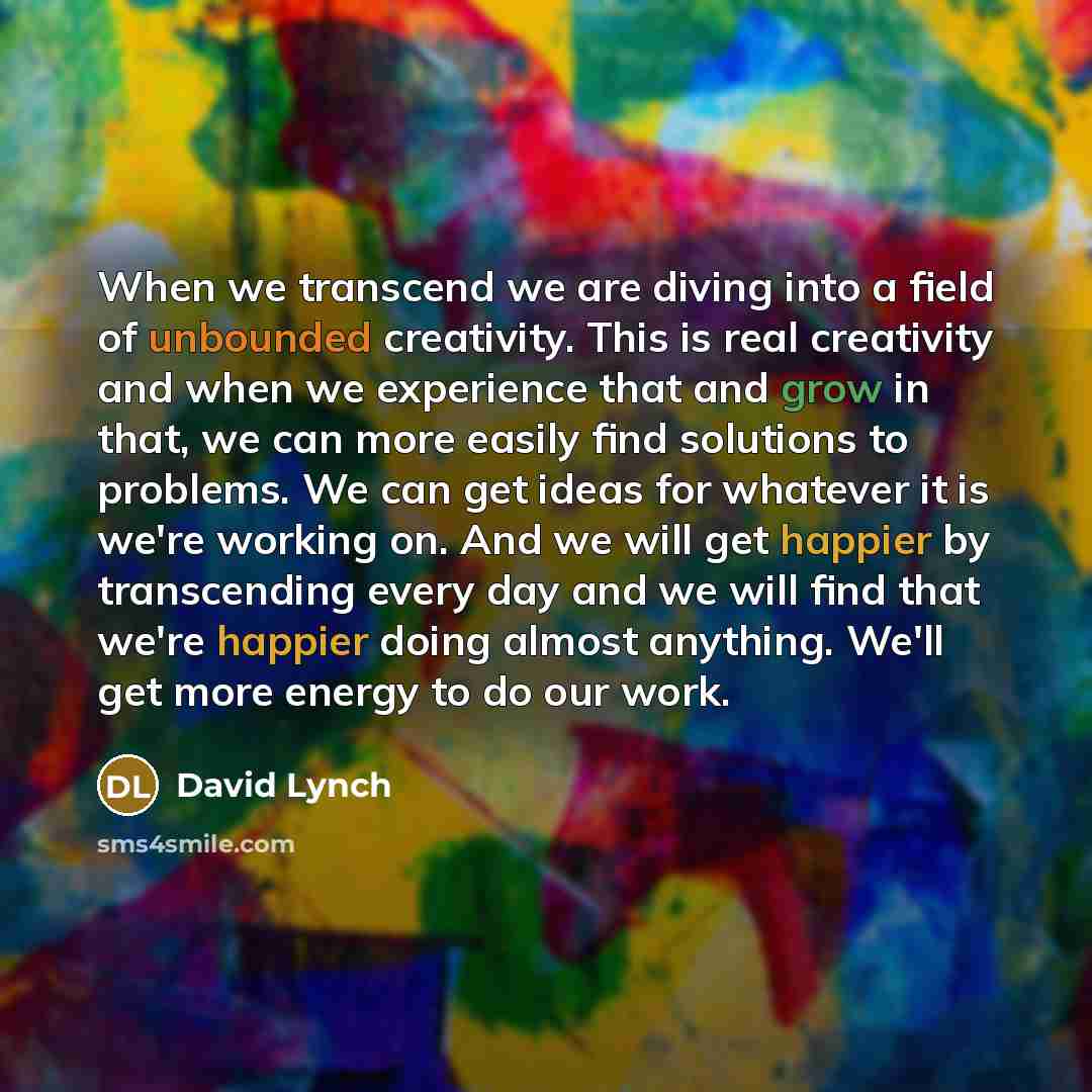 “When we transcend we are diving into a field of unbounded creativity. This is real creativity and when we experience that and grow in that, we can more easily find solutions to problems. We can get ideas for whatever it is we're working on. And we will get happier by transcending every day and we…” quote by David Lynch