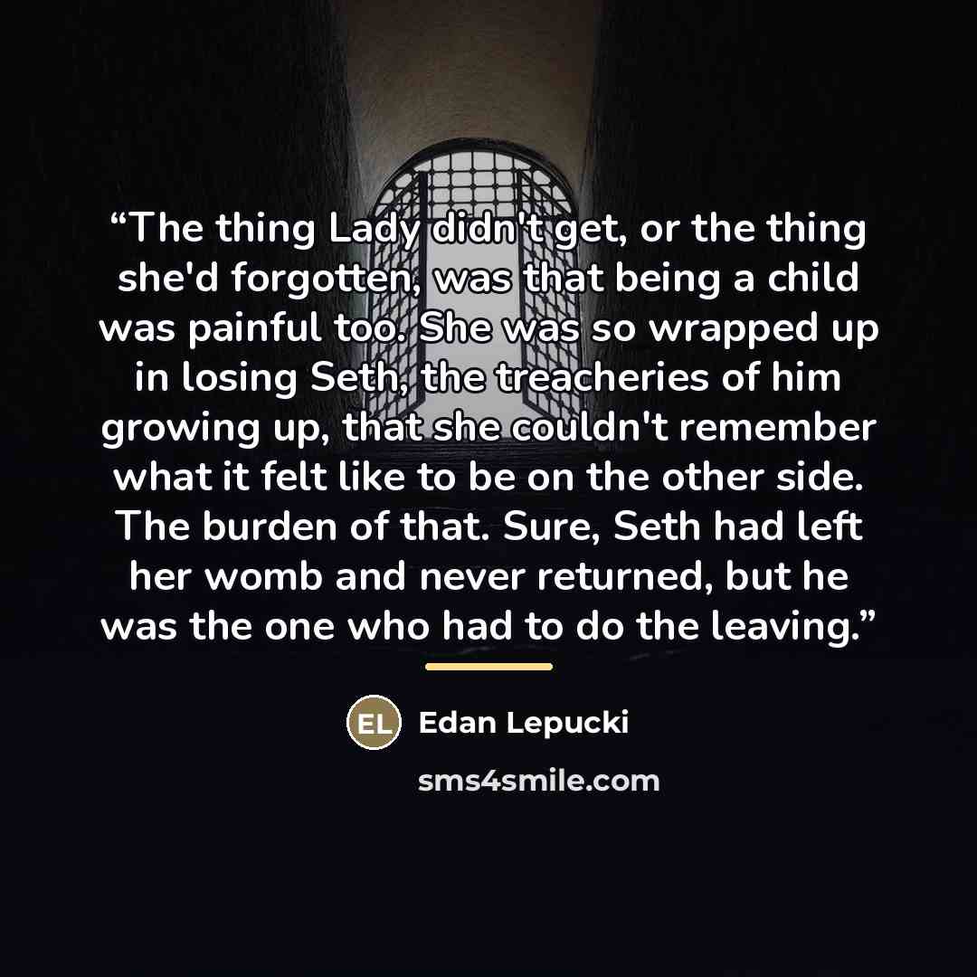 “The thing Lady didn't get, or the thing she'd forgotten, was that being a child was painful too. She was so wrapped up in losing Seth, the treacheries of him growing up, that she couldn't remember what it felt like to be on the other side. The burden of that. Sure, Seth had left her womb and never…” quote by Edan Lepucki