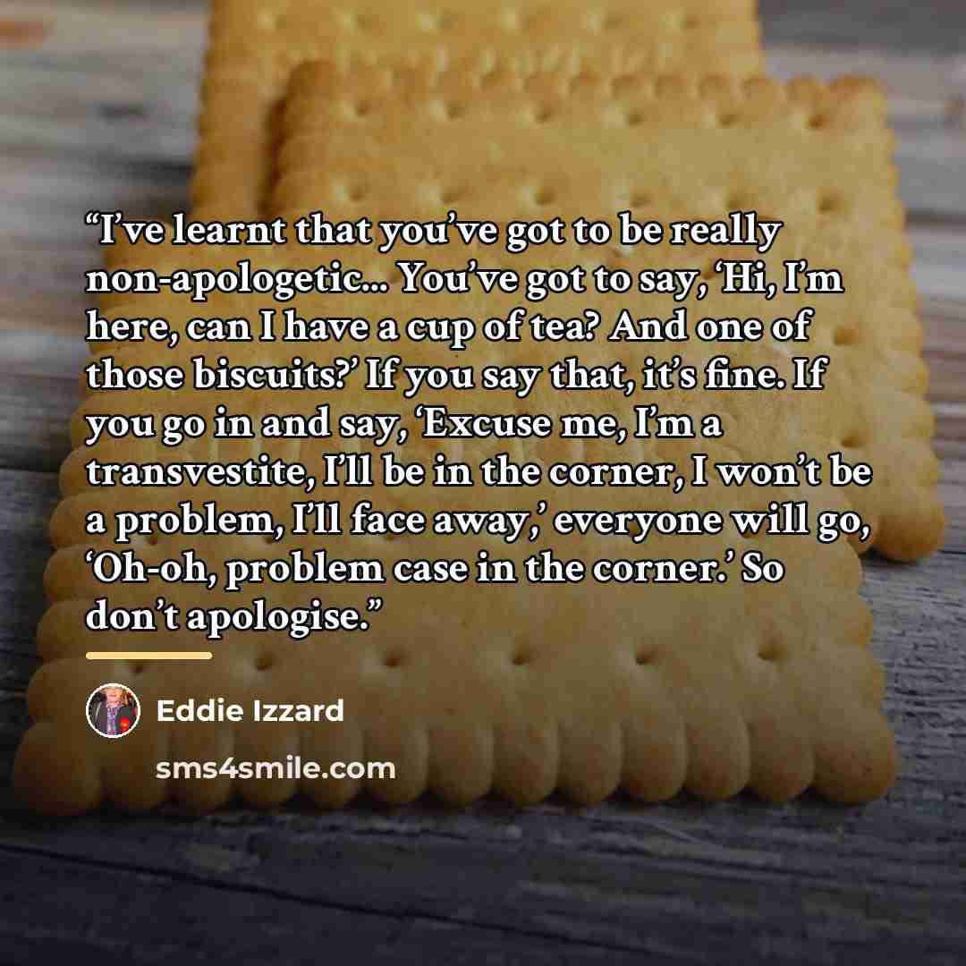“I’ve learnt that you’ve got to be really non-apologetic... You’ve got to say, ‘Hi, I’m here, can I have a cup of tea? And one of those biscuits?’ If you say that, it’s fine. If you go in and say, ‘Excuse me, I’m a transvestite, I’ll be in the corner, I won’t be a problem, I’ll face away,’ everyone…” quote by Eddie Izzard