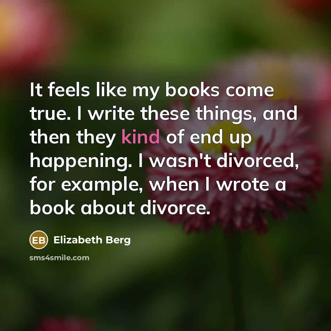 “It feels like my books come true. I write these things, and then they kind of end up happening. I wasn't divorced, for example, when I wrote a book about divorce.” quote by Elizabeth Berg