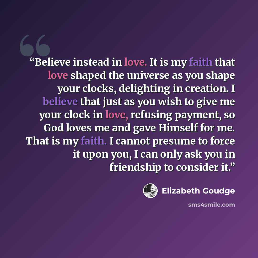 “Believe instead in love. It is my faith that love shaped the universe as you shape your clocks, delighting in creation. I believe that just as you wish to give me your clock in love, refusing payment, so God loves me and gave Himself for me. That is my faith. I cannot presume to force it upon you…” quote by Elizabeth Goudge