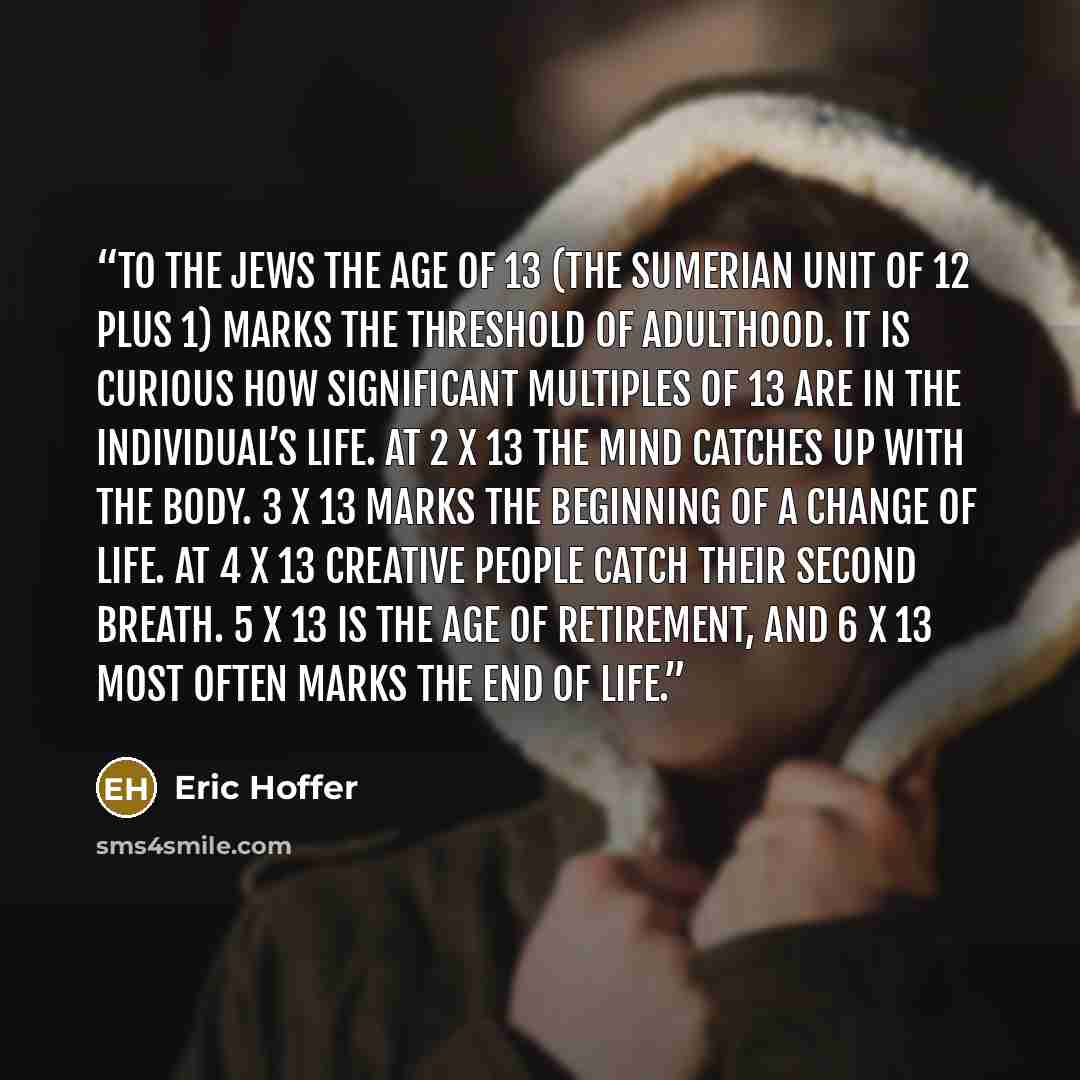 “To the Jews the age of 13 (the Sumerian unit of 12 plus 1) marks the threshold of adulthood. It is curious how significant multiples of 13 are in the individual’s life. At 2 x 13 the mind catches up with the body. 3 x 13 marks the beginning of a change of life. At 4 x 13 creative people catch…” quote by Eric Hoffer
