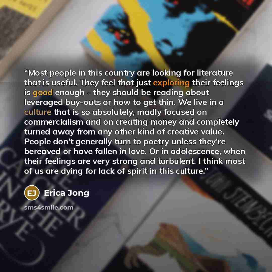 “Most people in this country are looking for literature that is useful. They feel that just exploring their feelings is good enough - they should be reading about leveraged buy-outs or how to get thin. We live in a culture that is so absolutely, madly focused on commercialism and on creating money…” quote by Erica Jong